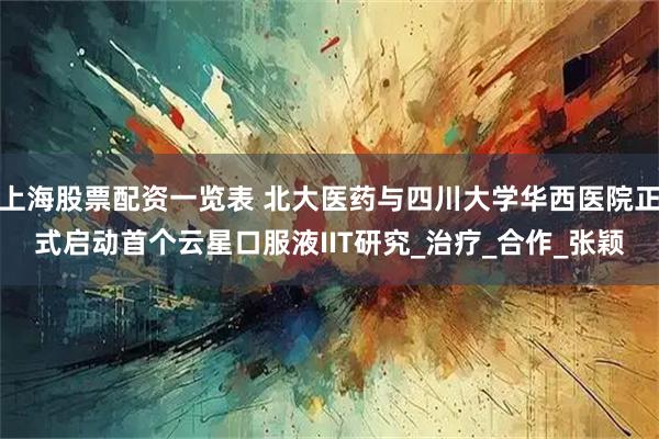 上海股票配资一览表 北大医药与四川大学华西医院正式启动首个云星口服液IIT研究_治疗_合作_张颖