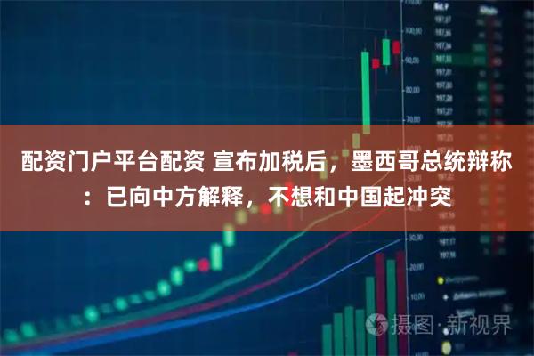 配资门户平台配资 宣布加税后，墨西哥总统辩称：已向中方解释，不想和中国起冲突