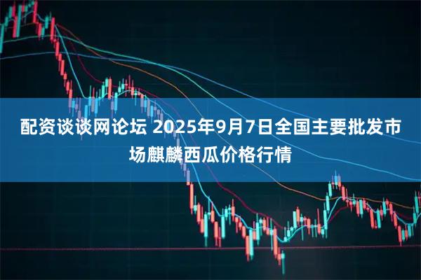 配资谈谈网论坛 2025年9月7日全国主要批发市场麒麟西瓜价格行情