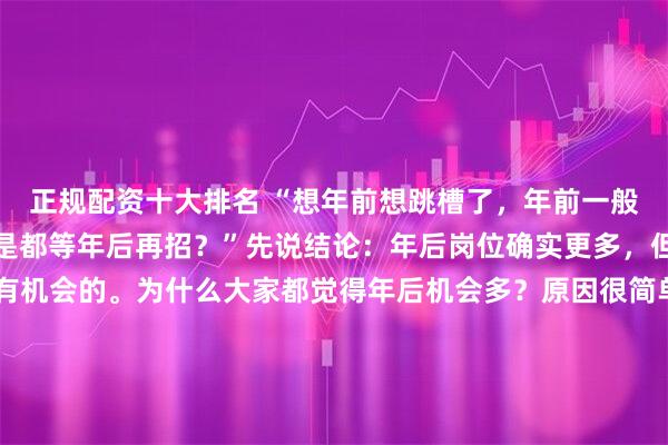 正规配资十大排名 “想年前想跳槽了，年前一般机会多不多？公司是不是都等年后再招？”先说结论：年后岗位确实更多，但年前更容易其实也是有机会的。为什么大家都觉得年后机会多？原因很简单。年后预算下来、年终奖发完、离职潮一来，HC 会集中释放，这是客观事实。所以单纯看岗位数量，年后一定比年前多。但很多人忽略了一点：投的人也会成倍增加。年后一到，拿完年终奖准备跳槽的、年前观望的、应届和社招一起冲，HR 的简