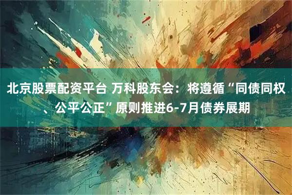 北京股票配资平台 万科股东会：将遵循“同债同权、公平公正”原则推进6-7月债券展期